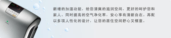 新增的加湿功能，给您清爽的滋润空间，更好的呵护您和家人。同时提高的空气净化率，安心享有清新自在。再配以多项人性化的设计，让您的居住空间舒心又惬意。